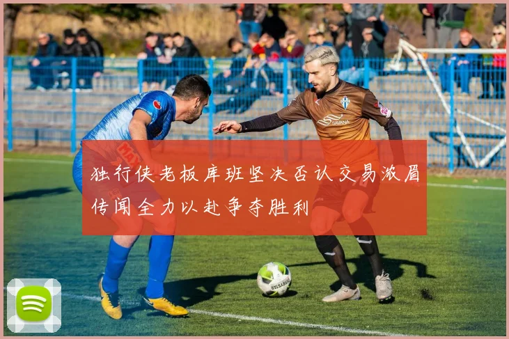 独行侠老板库班坚决否认交易浓眉传闻全力以赴争夺胜利