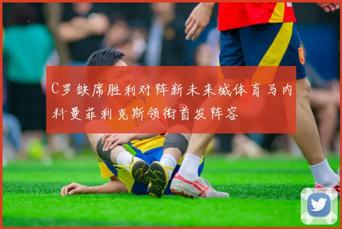 C罗缺席胜利对阵新未来城体育马内科曼菲利克斯领衔首发阵容