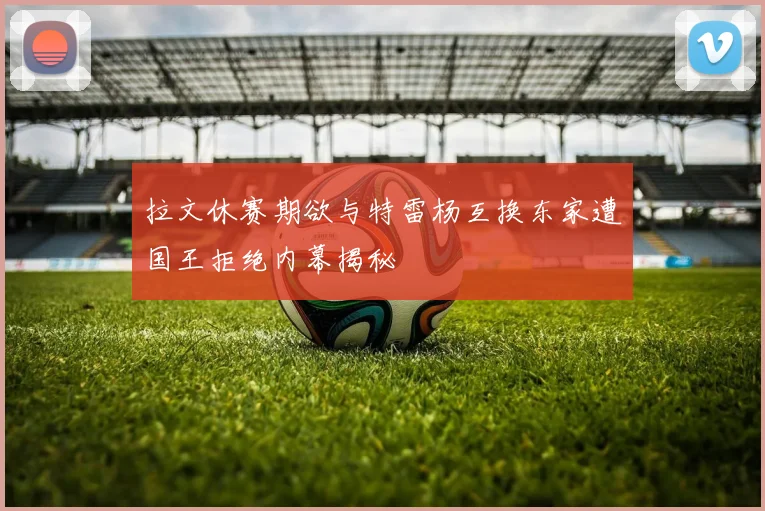 拉文休赛期欲与特雷杨互换东家遭国王拒绝内幕揭秘