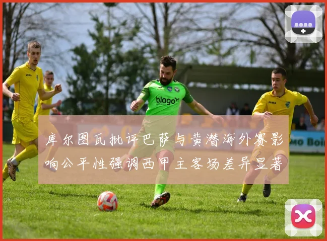 库尔图瓦批评巴萨与黄潜海外赛影响公平性强调西甲主客场差异显著