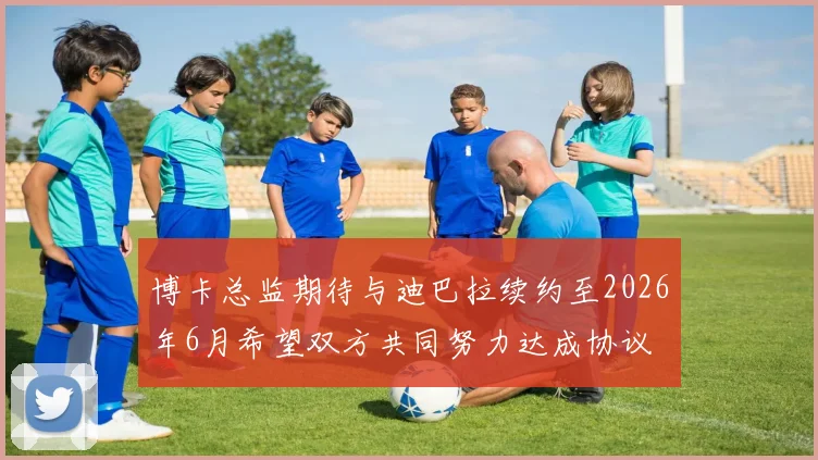 博卡总监期待与迪巴拉续约至2026年6月希望双方共同努力达成协议