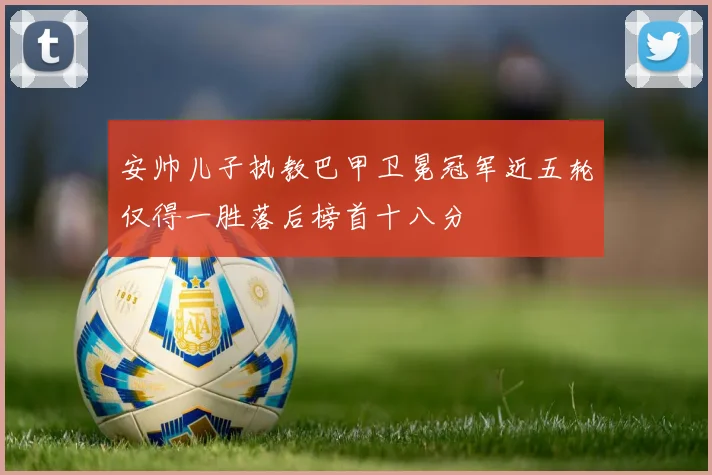 安帅儿子执教巴甲卫冕冠军近五轮仅得一胜落后榜首十八分
