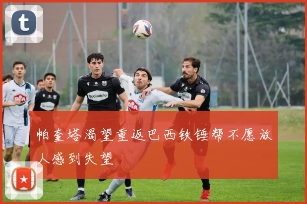 帕奎塔渴望重返巴西铁锤帮不愿放人感到失望