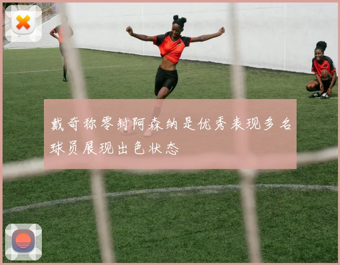 戴奇称零封阿森纳是优秀表现多名球员展现出色状态