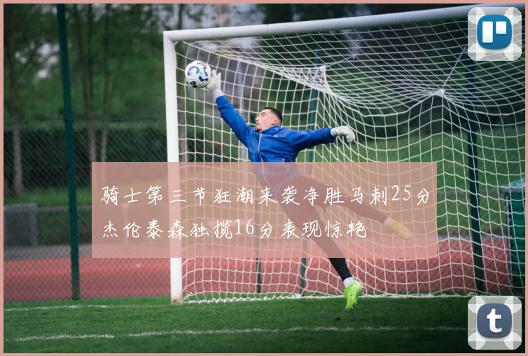 骑士第三节狂潮来袭净胜马刺25分杰伦泰森独揽16分表现惊艳