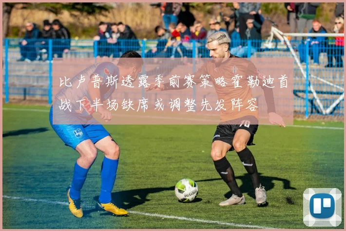 比卢普斯透露季前赛策略霍勒迪首战下半场缺席或调整先发阵容