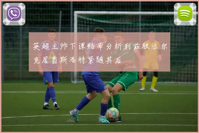 英超主帅下课赔率分析利兹联法尔克居首斯洛特紧随其后