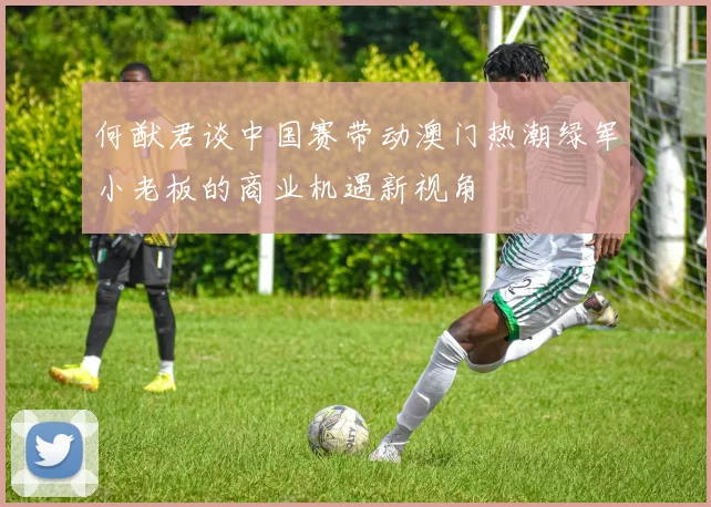 何猷君谈中国赛带动澳门热潮绿军小老板的商业机遇新视角