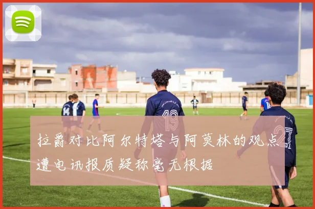 拉爵对比阿尔特塔与阿莫林的观点遭电讯报质疑称毫无根据