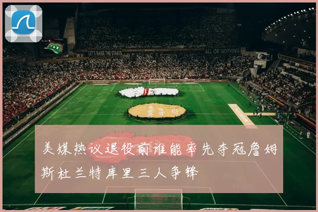 美媒热议退役前谁能率先夺冠詹姆斯杜兰特库里三人争锋