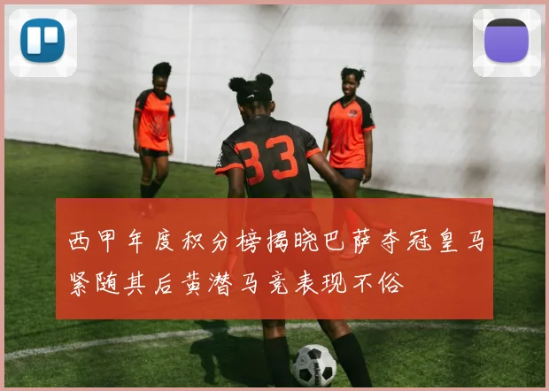 西甲年度积分榜揭晓巴萨夺冠皇马紧随其后黄潜马竞表现不俗