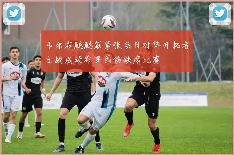 韦尔右腿腿筋紧张明日对阵开拓者出战成疑希罗因伤缺席比赛