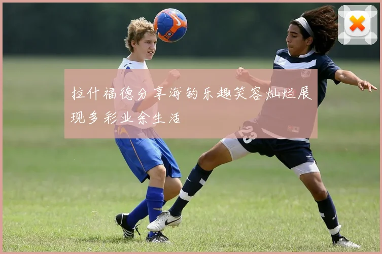 拉什福德分享海钓乐趣笑容灿烂展现多彩业余生活