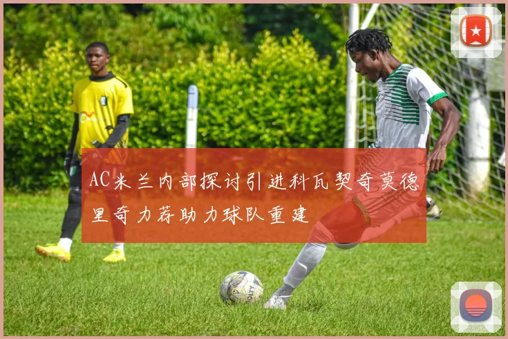 AC米兰内部探讨引进科瓦契奇莫德里奇力荐助力球队重建
