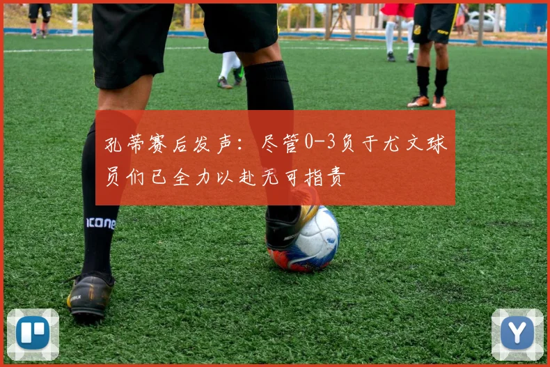 孔蒂赛后发声：尽管0-3负于尤文球员们已全力以赴无可指责