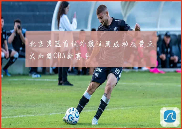 北京男篮首位外援注册成功杰曼正式加盟CBA新赛季