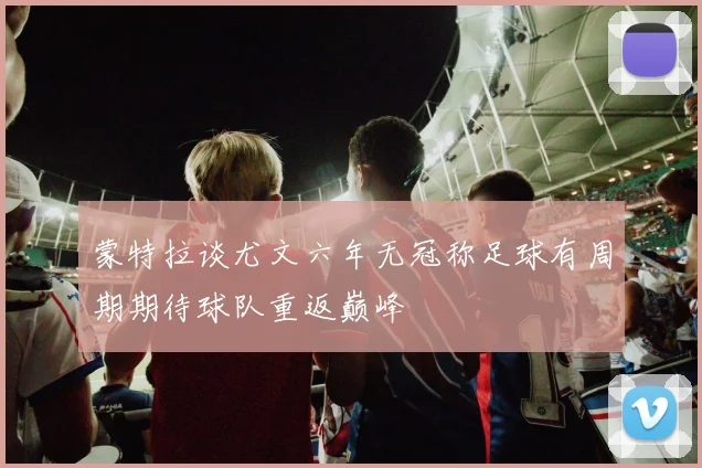 蒙特拉谈尤文六年无冠称足球有周期期待球队重返巅峰