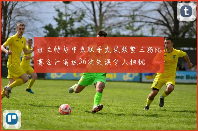 杜兰特与申京联手失误频繁三场比赛合计高达36次失误令人担忧