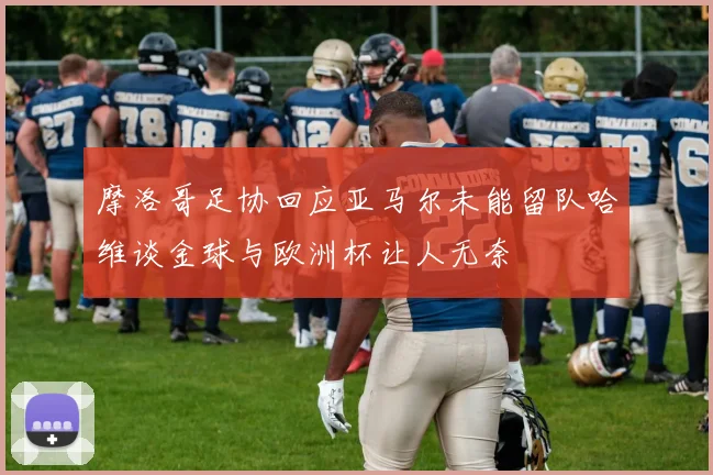 摩洛哥足协回应亚马尔未能留队哈维谈金球与欧洲杯让人无奈