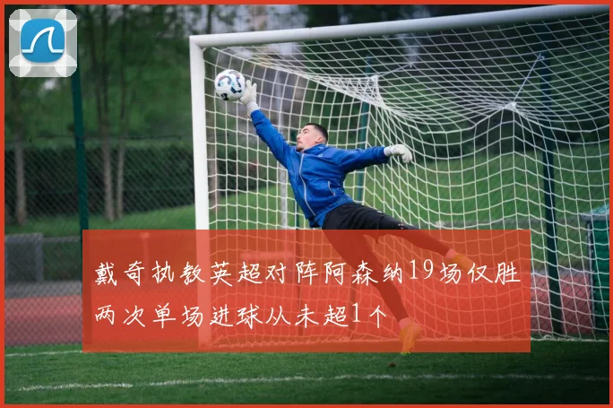 戴奇执教英超对阵阿森纳19场仅胜两次单场进球从未超1个