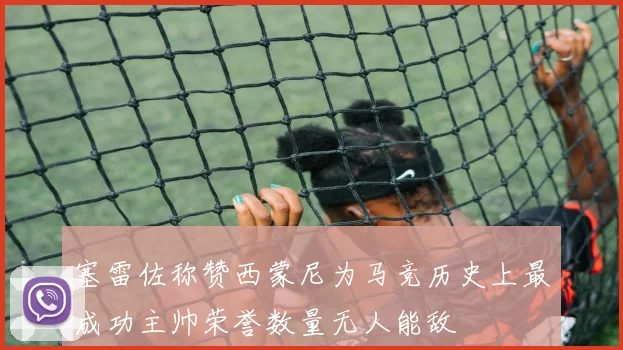 塞雷佐称赞西蒙尼为马竞历史上最成功主帅荣誉数量无人能敌