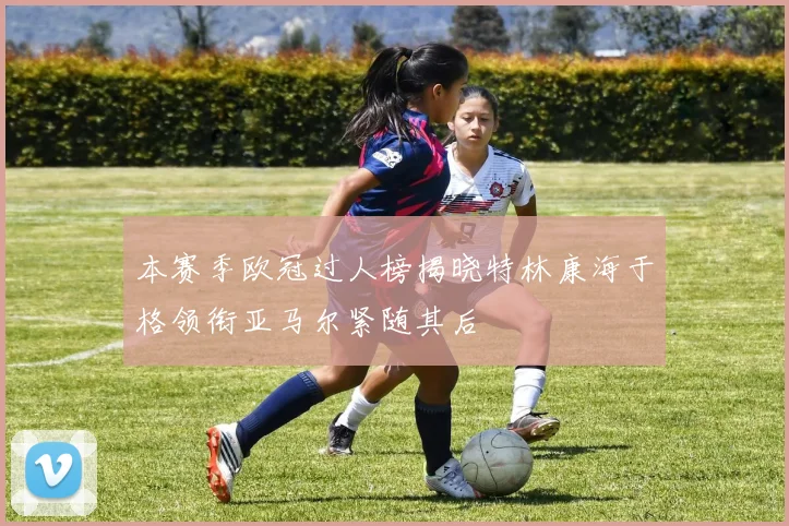 本赛季欧冠过人榜揭晓特林康海于格领衔亚马尔紧随其后