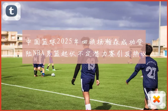 中国篮球2025年回顾杨瀚森成功登陆NBA男篮起伏不定潜力赛引发热议与争论