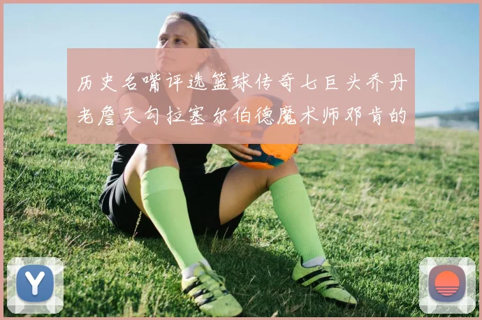 历史名嘴评选篮球传奇七巨头乔丹老詹天勾拉塞尔伯德魔术师邓肯的巅峰之路
