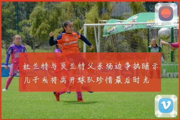 杜兰特与莫兰特父亲场边争执暗示儿子或将离开球队珍惜最后时光
