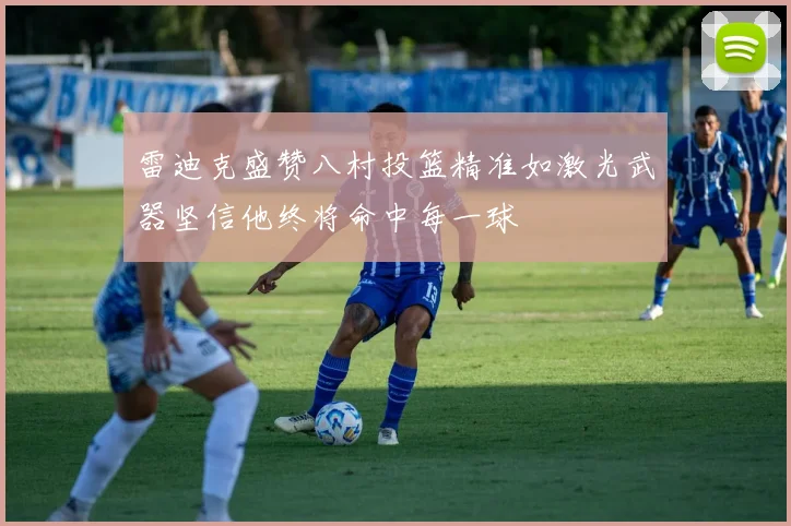 雷迪克盛赞八村投篮精准如激光武器坚信他终将命中每一球