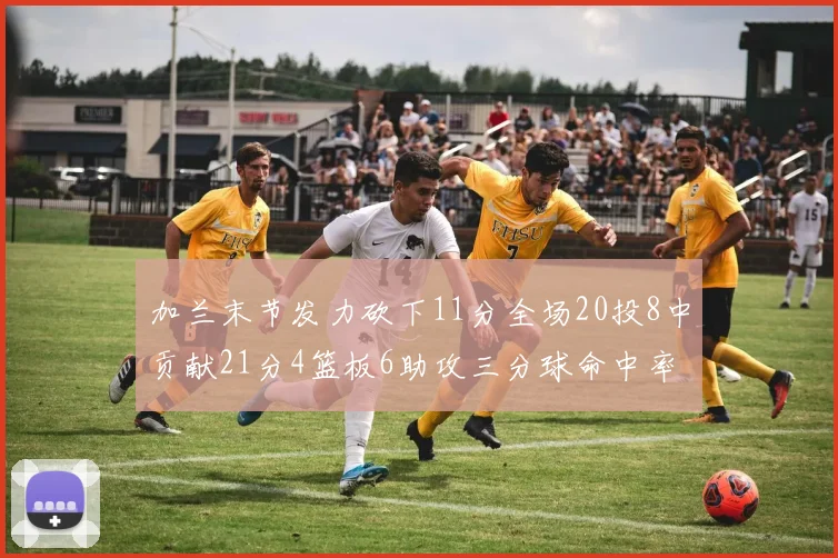 加兰末节发力砍下11分全场20投8中贡献21分4篮板6助攻三分球命中率高达375