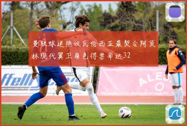 曼联球迷热议瓦伦西亚最契合阿莫林现代翼卫角色得票率达32