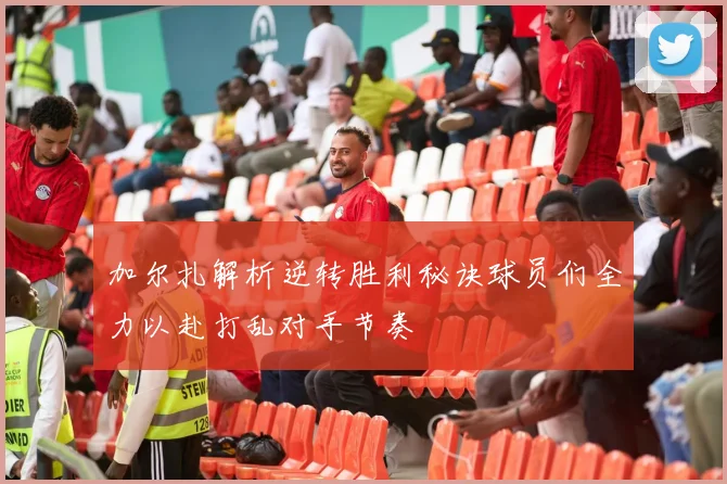 加尔扎解析逆转胜利秘诀球员们全力以赴打乱对手节奏