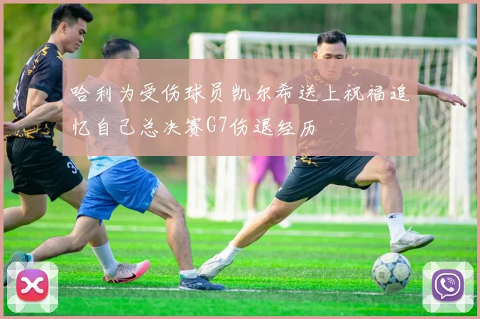 哈利为受伤球员凯尔希送上祝福追忆自己总决赛G7伤退经历