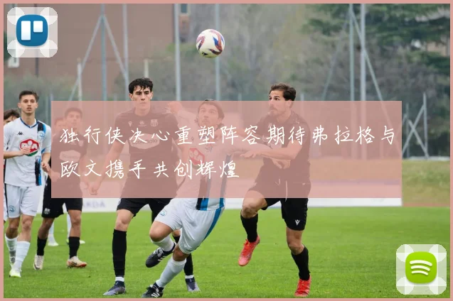 独行侠决心重塑阵容期待弗拉格与欧文携手共创辉煌