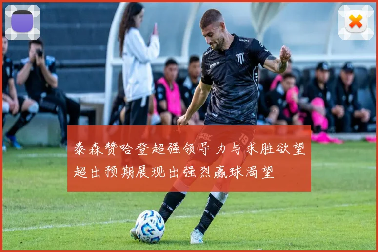 泰森赞哈登超强领导力与求胜欲望超出预期展现出强烈赢球渴望