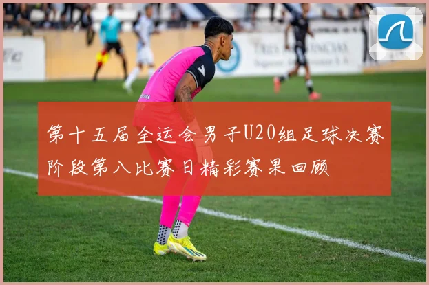 第十五届全运会男子U20组足球决赛阶段第八比赛日精彩赛果回顾
