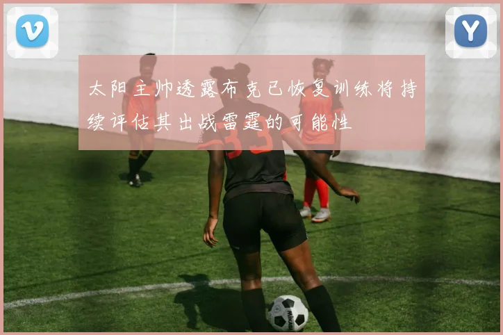 太阳主帅透露布克已恢复训练将持续评估其出战雷霆的可能性