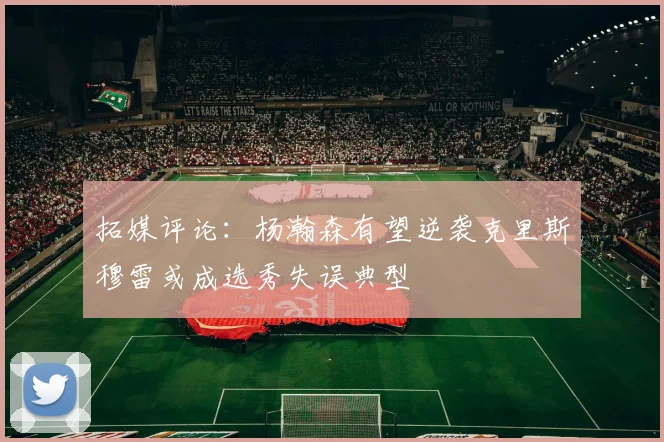 拓媒评论：杨瀚森有望逆袭克里斯穆雷或成选秀失误典型