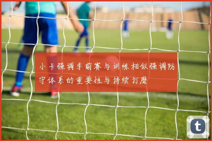 小卡强调季前赛与训练相似强调防守体系的重要性与持续打磨